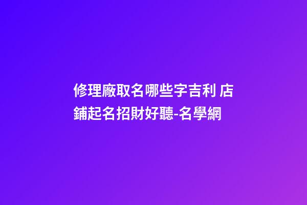修理廠取名哪些字吉利 店鋪起名招財好聽-名學網-第1張-公司起名-玄機派
